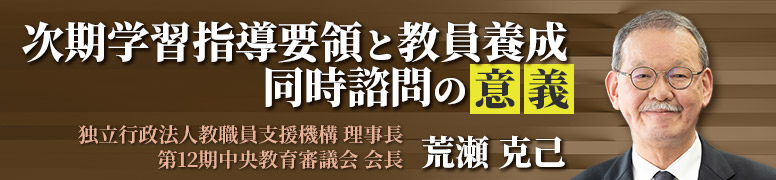 次期学習指導要領と教員養成 同時諮問の意義 荒瀬 克己（独立行政法人教職員支援機構 理事長・第12期中央教育審議会 会長）